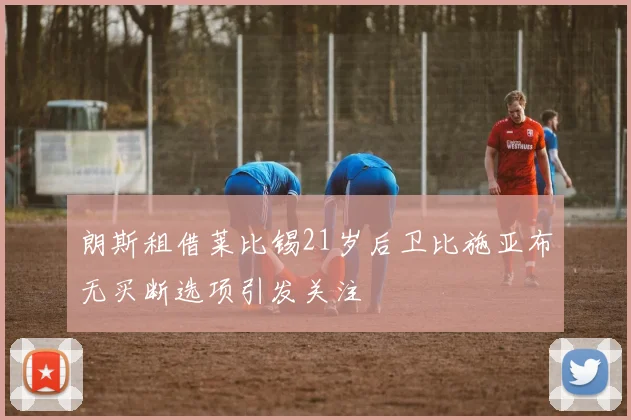 朗斯租借莱比锡21岁后卫比施亚布无买断选项引发关注