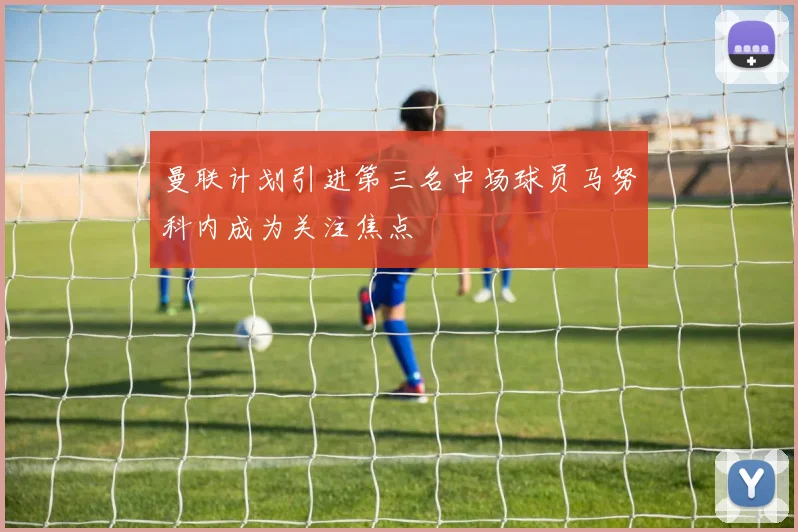 曼联计划引进第三名中场球员马努科内成为关注焦点