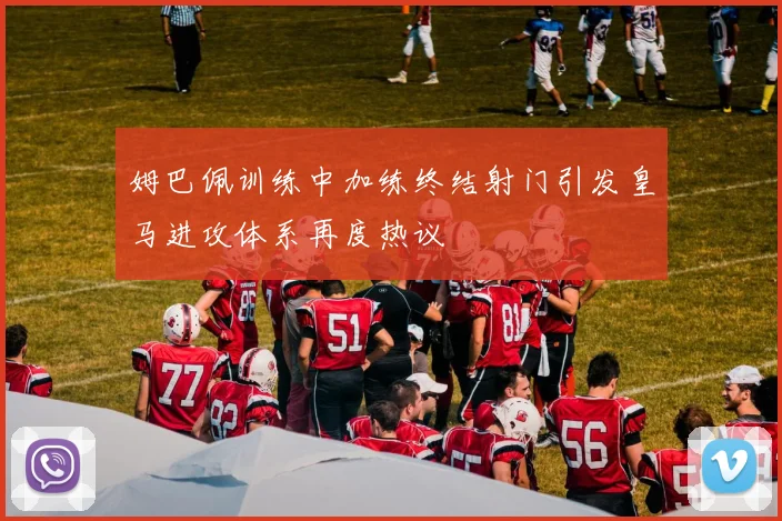 姆巴佩训练中加练终结射门引发皇马进攻体系再度热议
