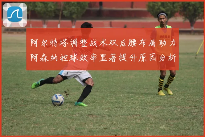 阿尔特塔调整战术双后腰布局助力阿森纳控球效率显著提升原因分析