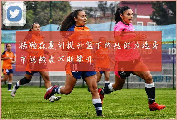 杨瀚森夏训提升篮下终结能力选秀市场热度不断攀升