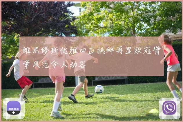 维尼修斯优雅回应挑衅再显欧冠臂章风范令人动容