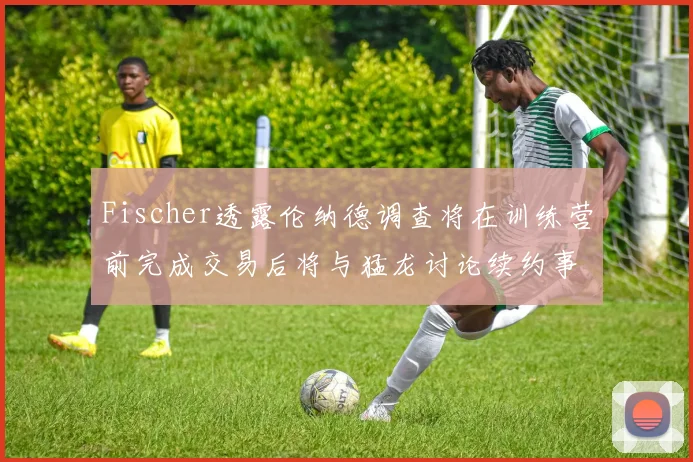 Fischer透露伦纳德调查将在训练营前完成交易后将与猛龙讨论续约事宜
