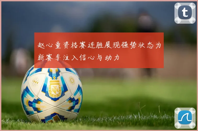 赵心童资格赛连胜展现强势状态为新赛季注入信心与动力