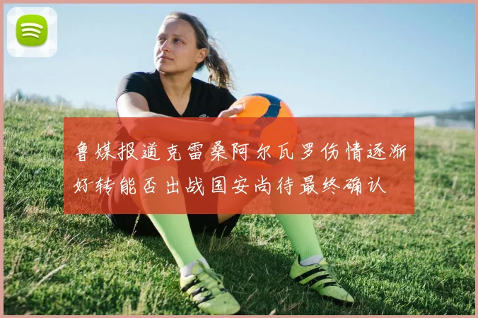 鲁媒报道克雷桑阿尔瓦罗伤情逐渐好转能否出战国安尚待最终确认