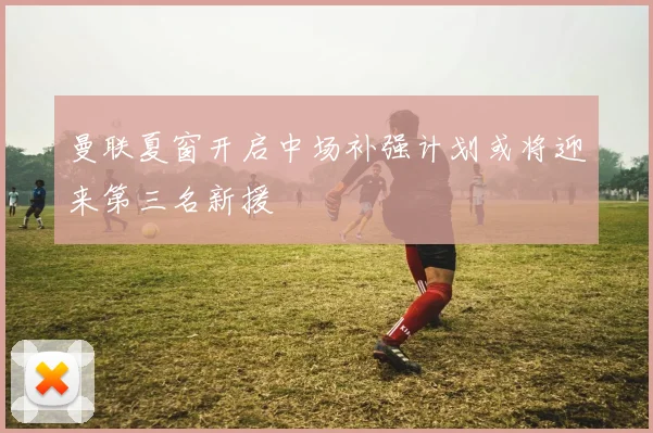 曼联夏窗开启中场补强计划或将迎来第三名新援